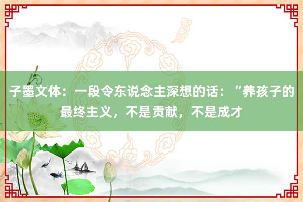 子墨文体：一段令东说念主深想的话：“养孩子的最终主义，不是贡献，不是成才